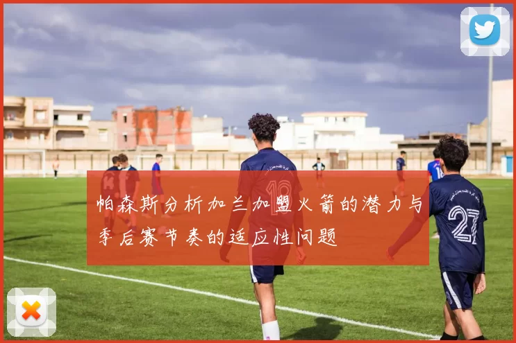 帕森斯分析加兰加盟火箭的潜力与季后赛节奏的适应性问题