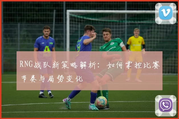 RNG战队新策略解析：如何掌控比赛节奏与局势变化