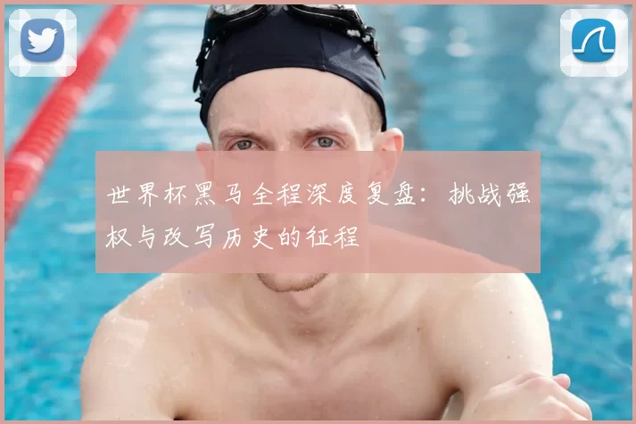 世界杯黑马全程深度复盘：挑战强权与改写历史的征程