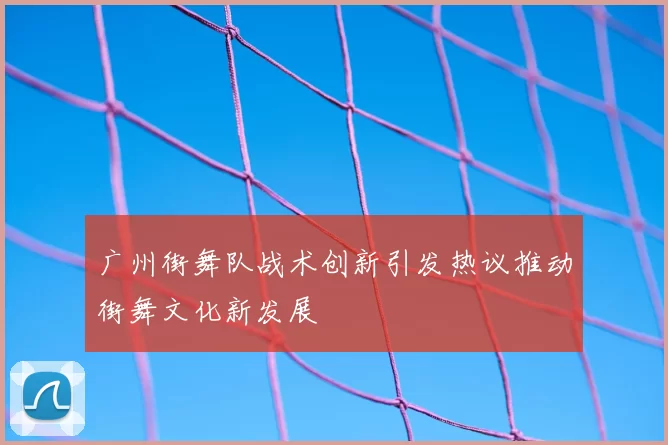 广州街舞队战术创新引发热议推动街舞文化新发展