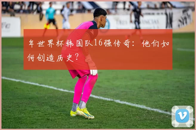 年世界杯韩国队16强传奇：他们如何创造历史？