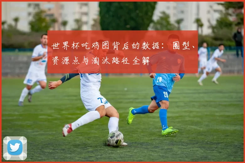 世界杯吃鸡图背后的数据：圈型、资源点与淘汰路径全解