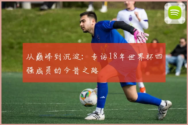 从巅峰到沉淀：专访18年世界杯四强成员的今昔之路