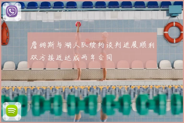 詹姆斯与湖人队续约谈判进展顺利双方接近达成两年合同