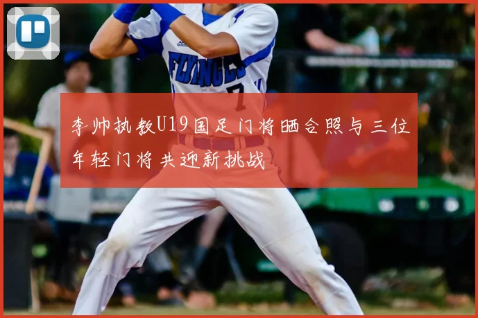 李帅执教U19国足门将晒合照与三位年轻门将共迎新挑战