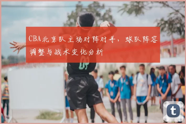 CBA北京队主场对阵对手，球队阵容调整与战术变化分析